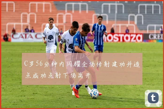 C罗56分钟内闪耀全场传射建功并造点成功点射下场离开
