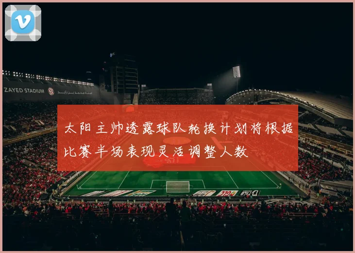 太阳主帅透露球队轮换计划将根据比赛半场表现灵活调整人数