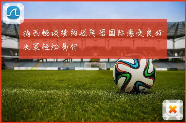 梅西畅谈续约迈阿密国际感受良好决策轻松易行