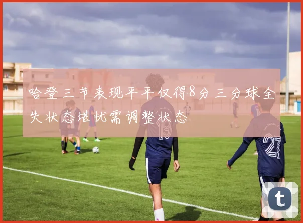 哈登三节表现平平仅得8分三分球全失状态堪忧需调整状态