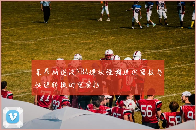 莱昂纳德谈NBA现状强调进攻篮板与快速转换的重要性