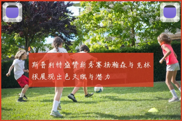 斯普利特盛赞新秀赛杨瀚森与克林根展现出色天赋与潜力