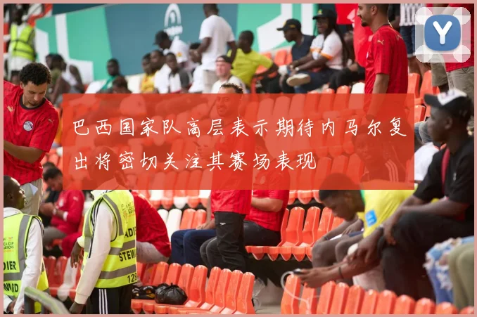 巴西国家队高层表示期待内马尔复出将密切关注其赛场表现