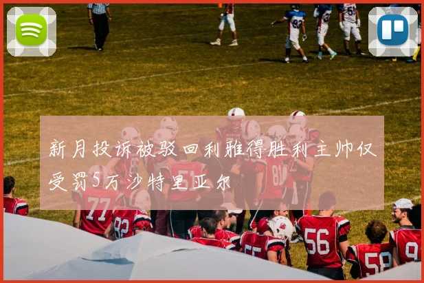新月投诉被驳回利雅得胜利主帅仅受罚5万沙特里亚尔