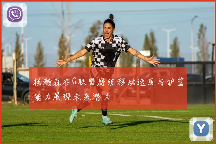 杨瀚森在G联盟磨练移动速度与护筐能力展现未来潜力