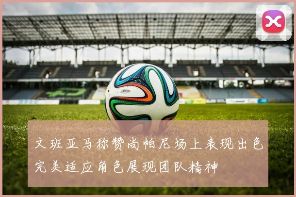 文班亚马称赞尚帕尼场上表现出色完美适应角色展现团队精神