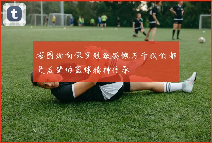 塔图姆向保罗致敬感慨万千我们都是后辈的篮球精神传承