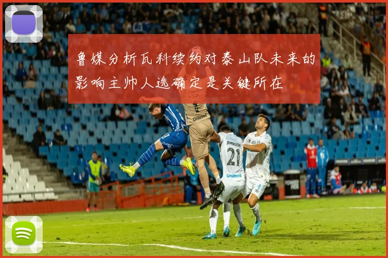 鲁媒分析瓦科续约对泰山队未来的影响主帅人选确定是关键所在