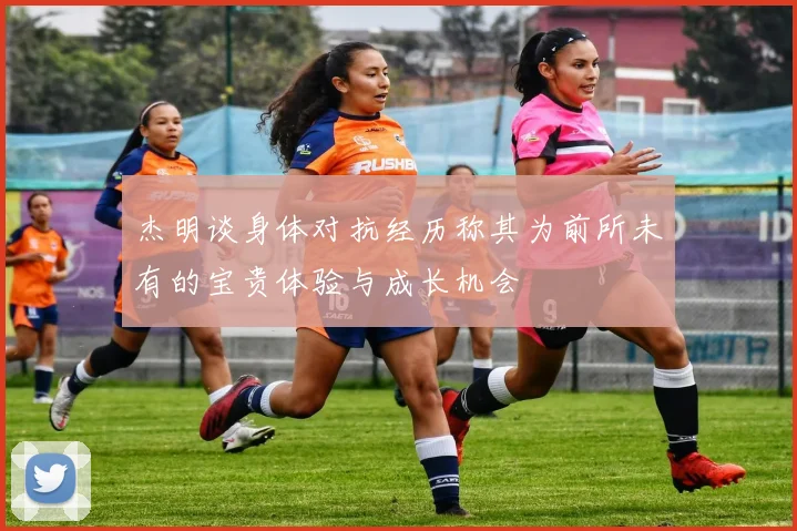 杰明谈身体对抗经历称其为前所未有的宝贵体验与成长机会