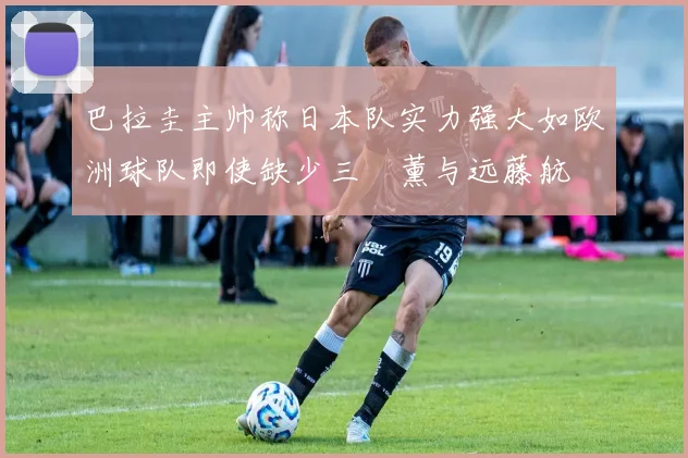 巴拉圭主帅称日本队实力强大如欧洲球队即使缺少三笘薰与远藤航
