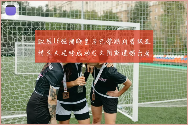 欧冠16强揭晓皇马巴黎顺利晋级亚特兰大逆转成功尤文图斯遗憾出局