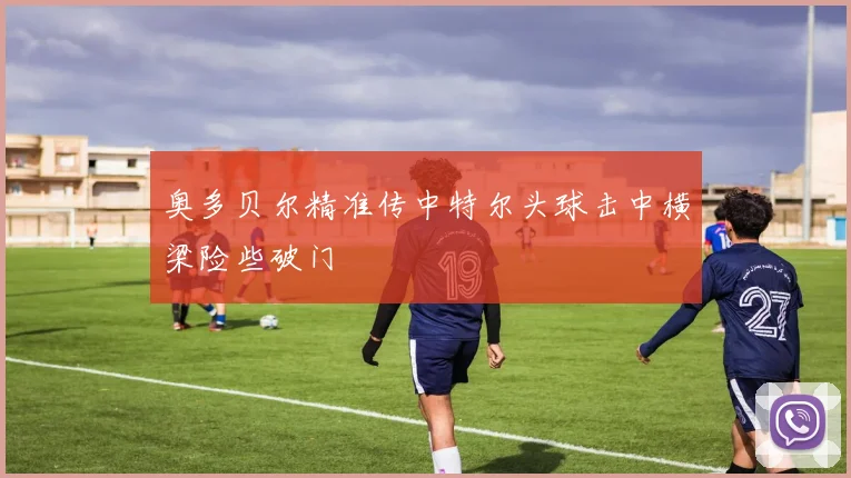 奥多贝尔精准传中特尔头球击中横梁险些破门