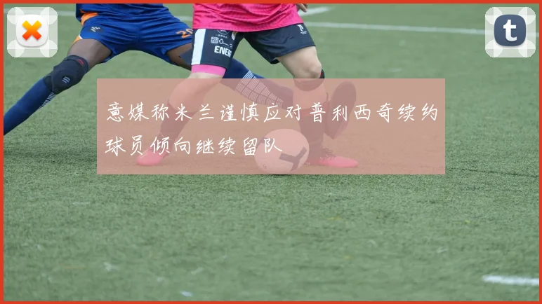 意媒称米兰谨慎应对普利西奇续约球员倾向继续留队
