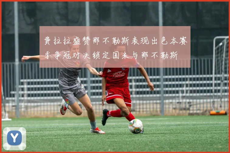 费拉拉盛赞那不勒斯表现出色本赛季争冠对决锁定国米与那不勒斯