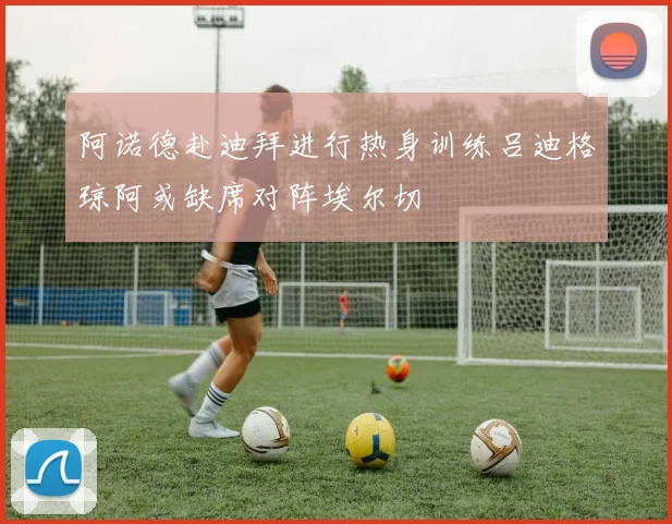 阿诺德赴迪拜进行热身训练吕迪格琼阿或缺席对阵埃尔切