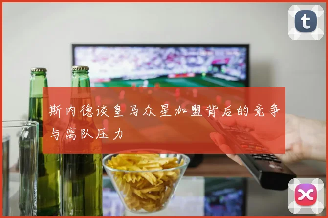 斯内德谈皇马众星加盟背后的竞争与离队压力