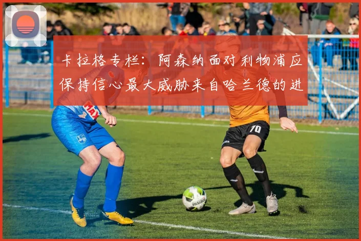 卡拉格专栏：阿森纳面对利物浦应保持信心最大威胁来自哈兰德的进攻能力
