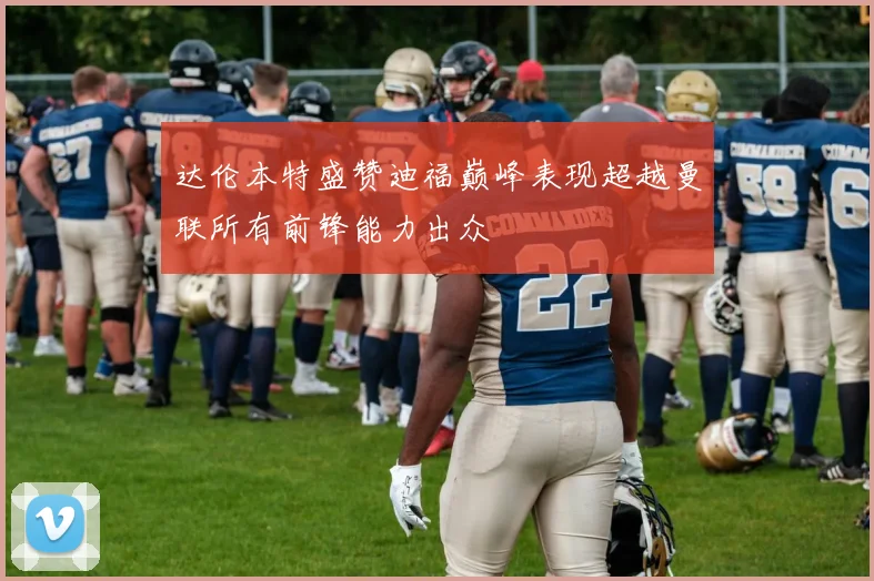 达伦本特盛赞迪福巅峰表现超越曼联所有前锋能力出众