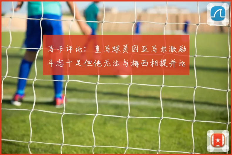 马卡评论：皇马球员因亚马尔激励斗志十足但他无法与梅西相提并论
