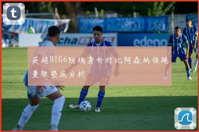 英超BIG6防线身价对比阿森纳领跑曼联垫底分析