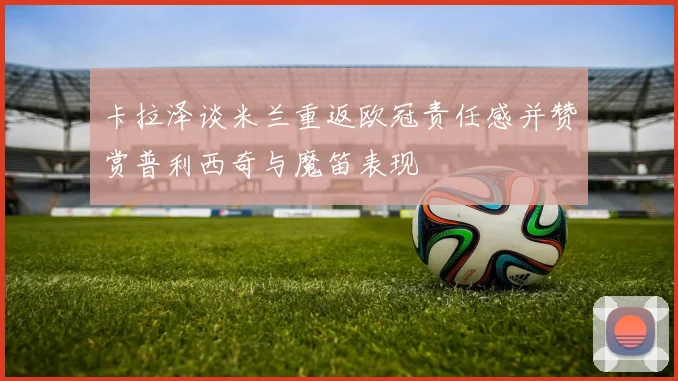 卡拉泽谈米兰重返欧冠责任感并赞赏普利西奇与魔笛表现