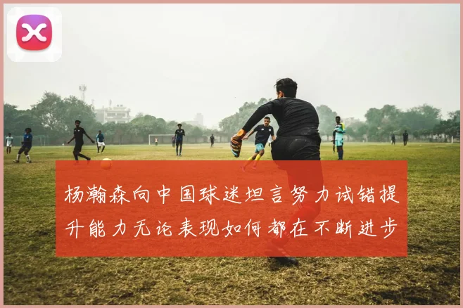 杨瀚森向中国球迷坦言努力试错提升能力无论表现如何都在不断进步
