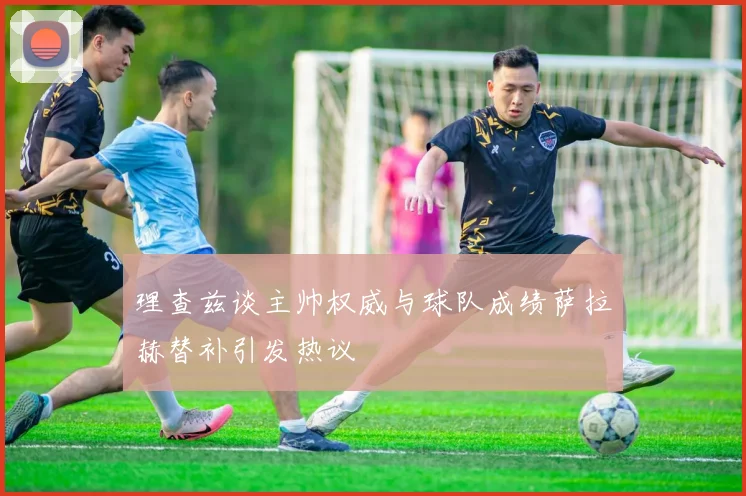 理查兹谈主帅权威与球队成绩萨拉赫替补引发热议