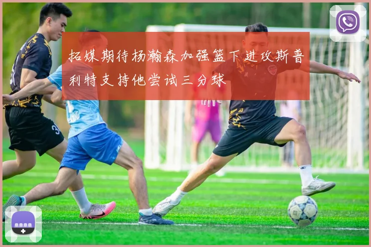 拓媒期待杨瀚森加强篮下进攻斯普利特支持他尝试三分球