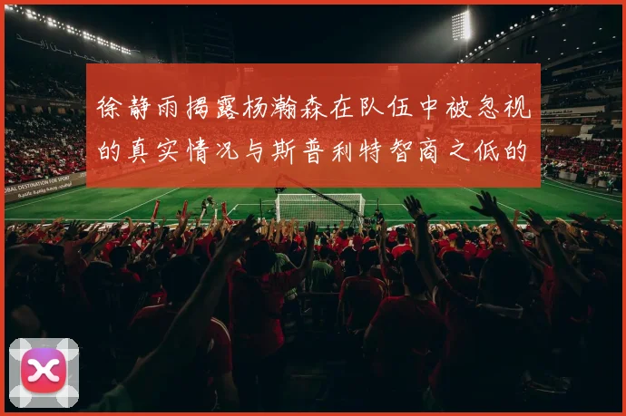徐静雨揭露杨瀚森在队伍中被忽视的真实情况与斯普利特智商之低的尴尬真相