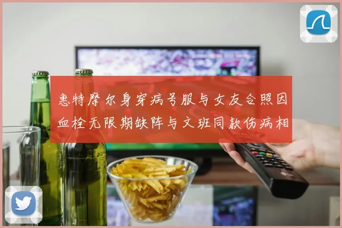 惠特摩尔身穿病号服与女友合照因血栓无限期缺阵与文班同款伤病相似