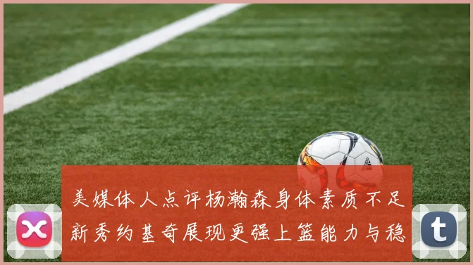 美媒体人点评杨瀚森身体素质不足新秀约基奇展现更强上篮能力与稳定性