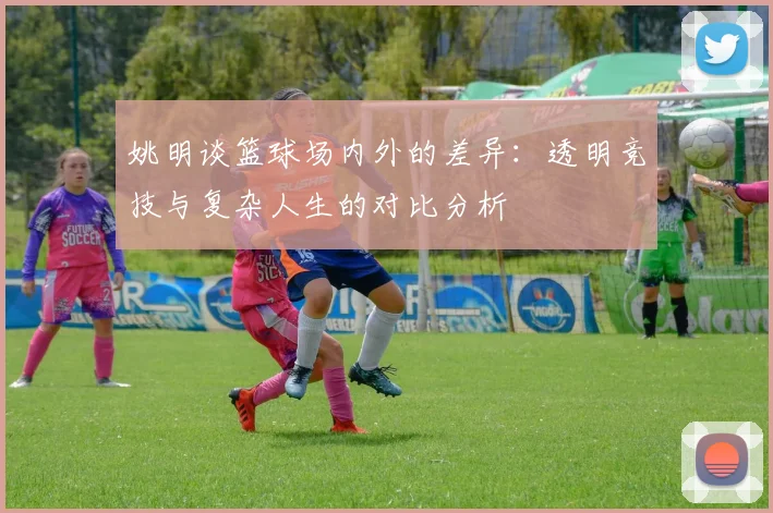 姚明谈篮球场内外的差异：透明竞技与复杂人生的对比分析