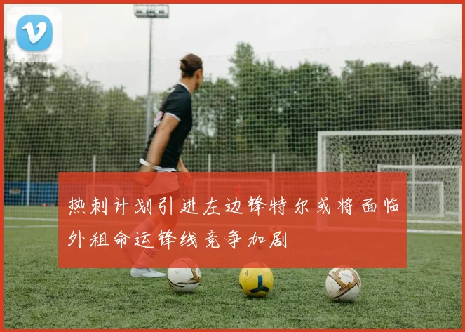 热刺计划引进左边锋特尔或将面临外租命运锋线竞争加剧