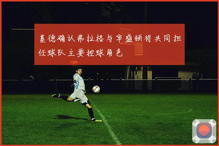 基德确认弗拉格与华盛顿将共同担任球队主要控球角色