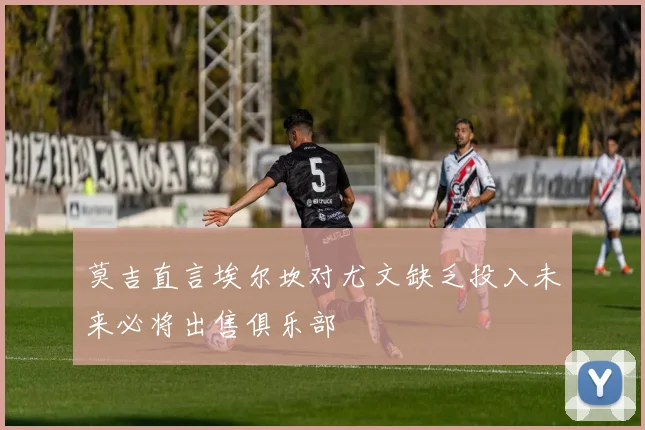 莫吉直言埃尔坎对尤文缺乏投入未来必将出售俱乐部