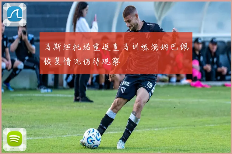 马斯坦托诺重返皇马训练场姆巴佩恢复情况仍待观察