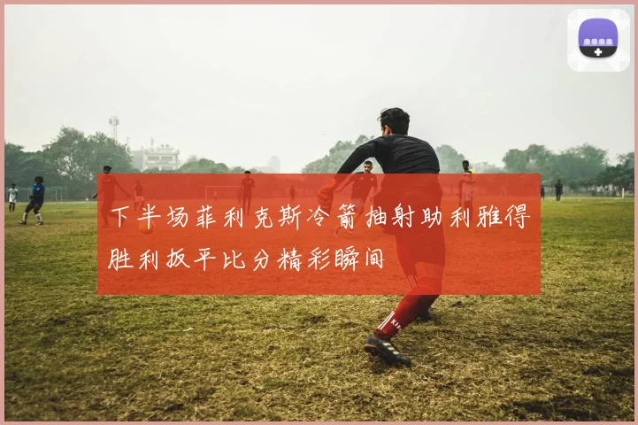 下半场菲利克斯冷箭抽射助利雅得胜利扳平比分精彩瞬间